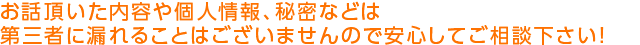 お話頂いた内容や個人情報、秘密などは 第三者に漏れることはございませんので安心してご相談下さい！